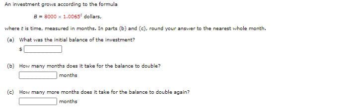 An investment grows according to the formula
B = 8000 x 1.0065' dollars,
where t is time, measured in months. In parts (b) and (c), round your answer to the nearest whole month.
(a) What was the initial balance of the investment?
(b) How many months does it take for the balance to double?
months
(c) How many more months does it take for the balance to double again?
months
