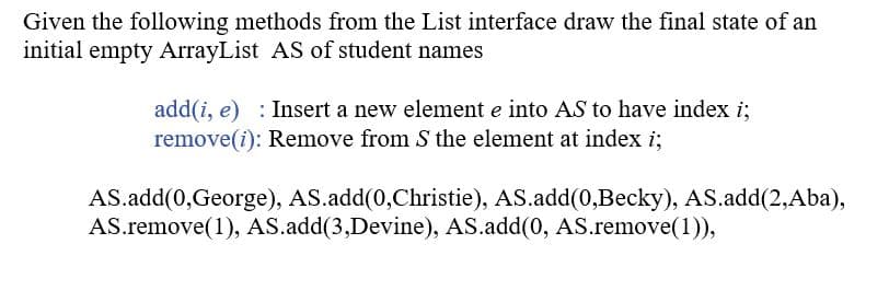 Given the following methods from the List interface draw the final state of an
initial empty ArrayList AS of student names
add(i, e) : Insert a new element e into AS to have index i;
remove(i): Remove from S the element at index i;
AS.add(0,George), AS.add(0,Christie), AS.add(0,Becky), AS.add(2,Aba),
AS.remove(1), AS.add(3,Devine), AS.add(0, AS.remove(1)),
