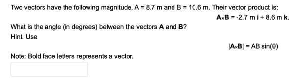 Two vectors have the following magnitude, A = 8.7 m and B = 10.6 m. Their vector product is:
A:B = -2.7 m i+ 8.6 m k.
What is the angle (in degrees) between the vectors A and B?
Hint: Use
|A:B| = AB sin(0)
Note: Bold face letters represents a vector.
