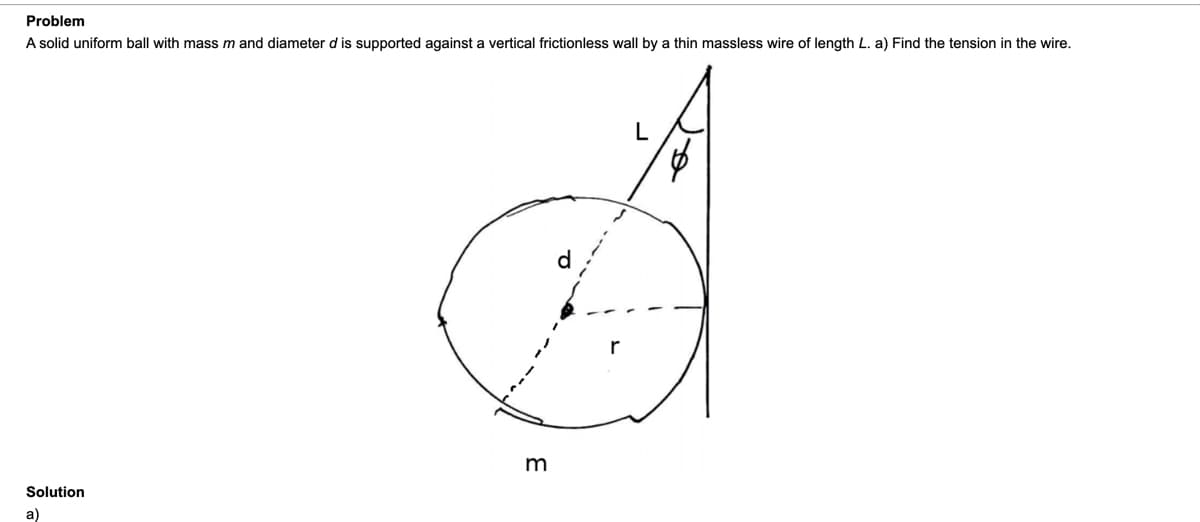 Problem
A solid uniform ball with mass m and diameter d is supported against a vertical frictionless wall by a thin massless wire of length L. a) Find the tension in the wire.
Solution
a)
1.
