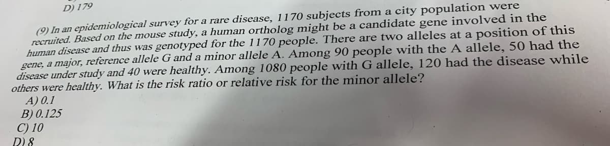 D) 179
(9) In an epidemiological survey for a rare disease, 1170 subjects from a city population were
recruited. Based on the mouse study, a human ortholog might be a candidate gene involved in the
human disease and thus was genotyped for the 1170 people. There are two alleles at a position of this
gene, a major, reference allele G and a minor allele A. Among 90 people with the A allele, 50 had the
disease under study and 40 were healthy. Among 1080 people with G allele, 120 had the disease while
others were healthy. What is the risk ratio or relative risk for the minor allele?
A) 0.1
B) 0.125
C) 10
D) 8