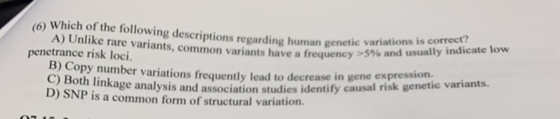(6) Which of the following descriptions regarding human genetic variations is correct?
A) Unlike rare variants, common variants have a frequency >5% and usually indicate low
penetrance risk loci.
B) Copy number variations frequently lead to decrease in gene expression.
C) Both linkage analysis and association studies identify causal risk genetic variants.
D) SNP is a common form of structural variation.