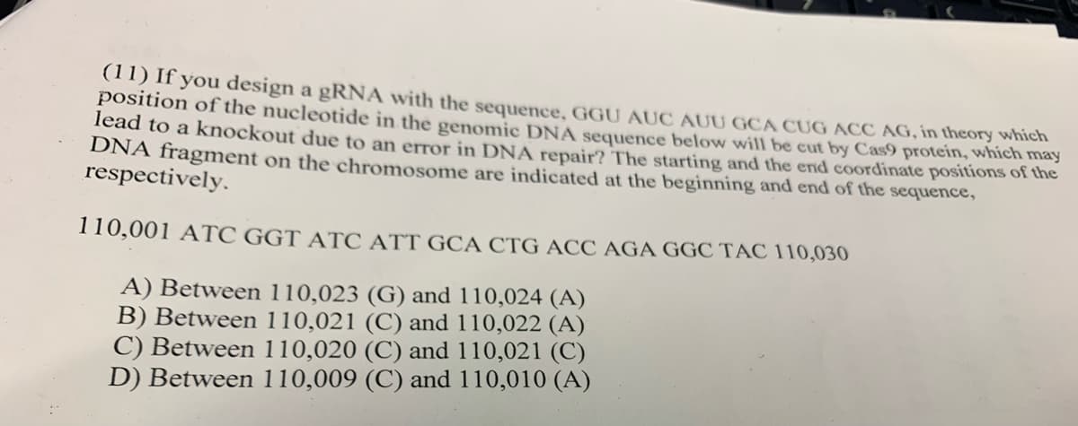 (11) If you design a gRNA with the sequence, GGU AUC AUU GCA CUG ACC AG, in theory which
position of the nucleotide in the genomic DNA sequence below will be cut by Cas9 protein, which may
lead to a knockout due to an error in DNA repair? The starting and the end coordinate positions of the
DNA fragment on the chromosome are indicated at the beginning and end of the sequence,
respectively.
110,001 ATC GGT ATC ATT GCA CTG ACC AGA GGC TAC 110,030
A) Between 110,023 (G) and 110,024 (A)
B) Between 110,021 (C) and 110,022 (A)
C) Between 110,020 (C) and 110,021 (C)
D) Between 110,009 (C) and 110,010 (A)