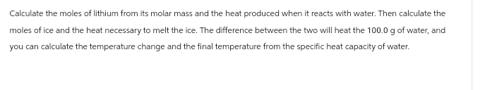 Calculate the moles of lithium from its molar mass and the heat produced when it reacts with water. Then calculate the
moles of ice and the heat necessary to melt the ice. The difference between the two will heat the 100.0 g of water, and
you can calculate the temperature change and the final temperature from the specific heat capacity of water.