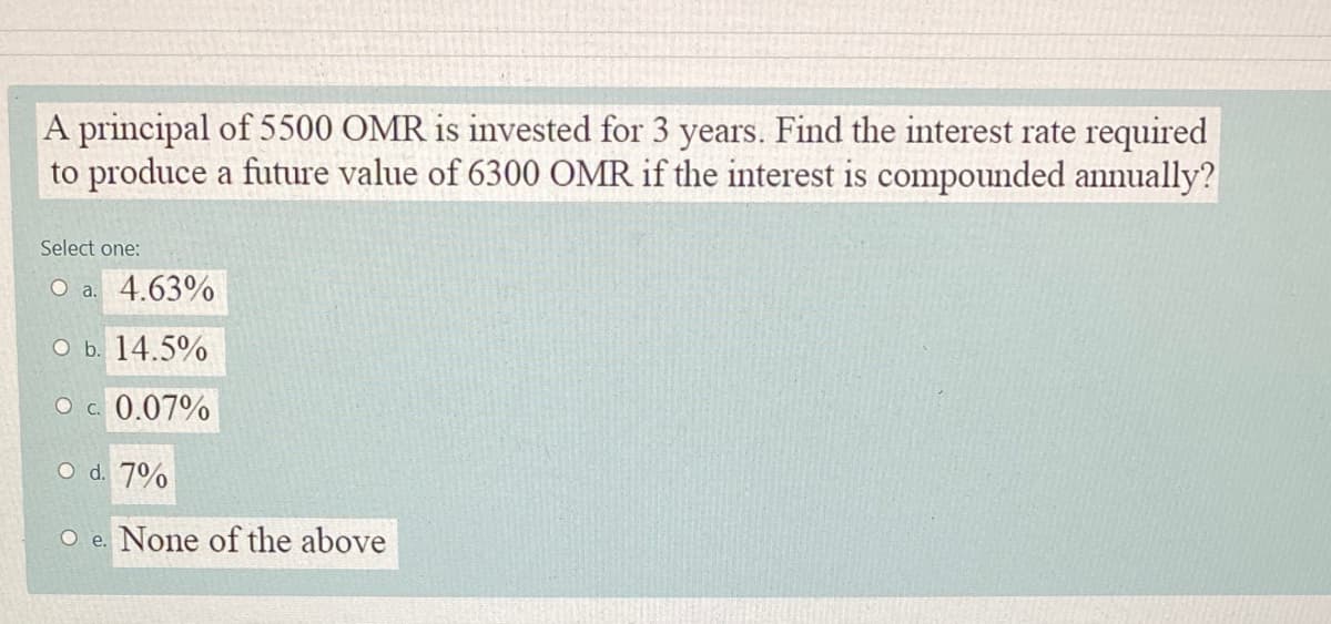 A principal of 5500 OMR is invested for 3 years. Find the interest rate required
to produce a future value of 6300 OMR if the interest is compounded annually?
Select one:
O a. 4.63%
O b. 14.5%
O c. 0.07%
O d. 7%
O e. None of the above

