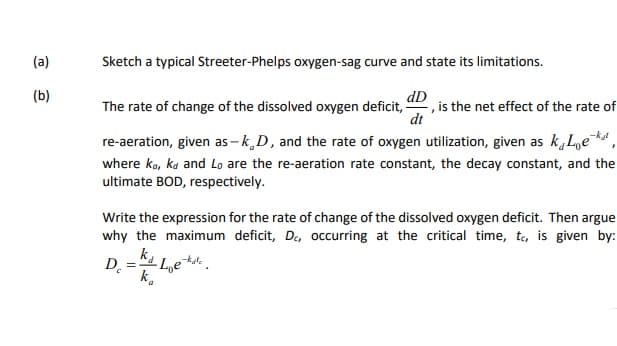 (a)
Sketch a typical Streeter-Phelps oxygen-sag curve and state its limitations.
dD
(b)
The rate of change of the dissolved oxygen deficit, ", is the net effect of the rate of
dt
re-aeration, given as – k D, and the rate of oxygen utilization, given as k,Le ,
where ko, ka and Lo are the re-aeration rate constant, the decay constant, and the
ultimate BOD, respectively.
Write the expression for the rate of change of the dissolved oxygen deficit. Then argue
why the maximum deficit, De, occurring at the critical time, to, is given by:
ka Le
D.
k.
