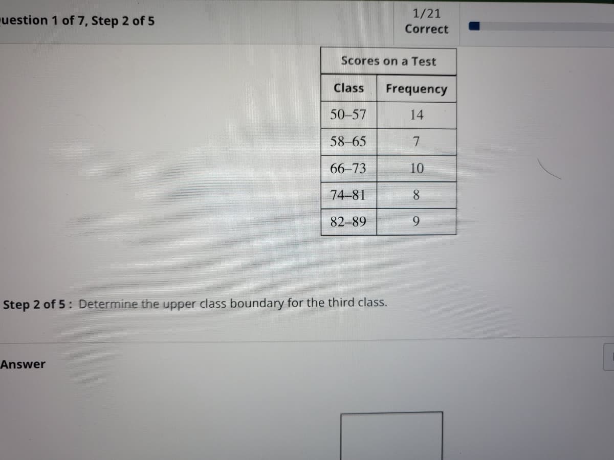 1/21
uestion 1 of 7, Step 2 of 5
Correct
Scores on a Test
Class
Frequency
50-57
14
58-65
66-73
10
74-81
8.
82-89
9.
Step 2 of 5: Determine the upper class boundary for the third class.
Answer
