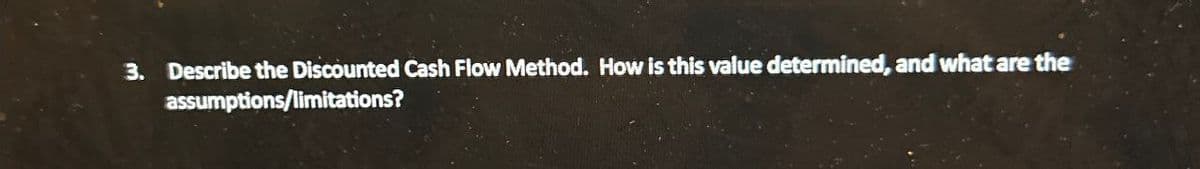 3. Describe the Discounted Cash Flow Method. How is this value determined, and what are the
assumptions/limitations?