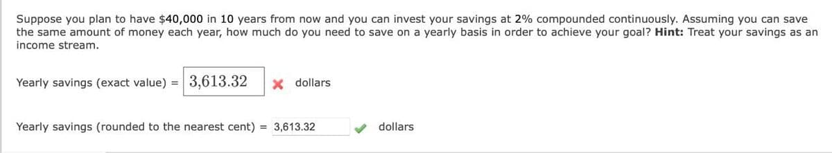 Suppose you plan to have $40,000 in 10 years from now and you can invest your savings at 2% compounded continuously. Assuming you can save
the same amount of money each year, how much do you need to save on a yearly basis in order to achieve your goal? Hint: Treat your savings as an
income stream.
Yearly savings (exact value) = 3,613.32
x dollars
Yearly savings (rounded to the nearest cent) = 3,613.32
dollars