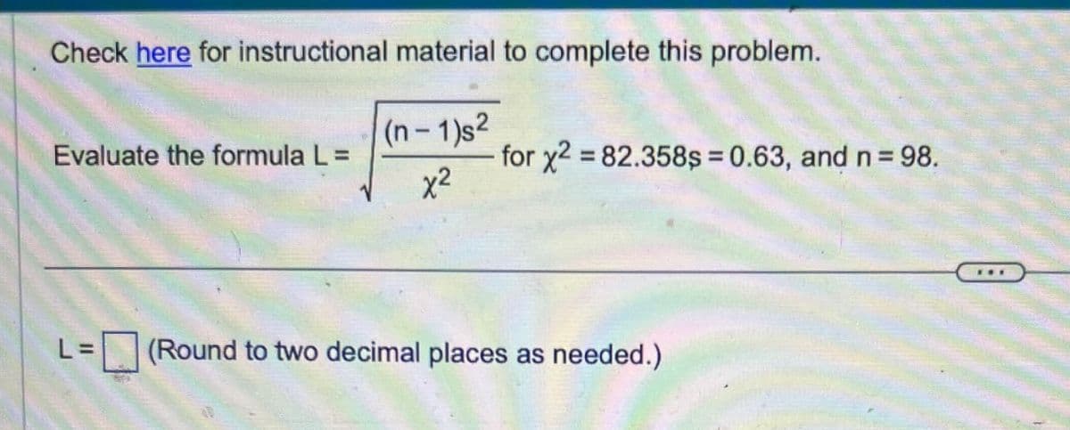 Check here for instructional material to complete this problem.
Evaluate the formula L =
(n-1)s2
x²
for x2 =82.358s=0.63, and n = 98.
L =
(Round to two decimal places as needed.)