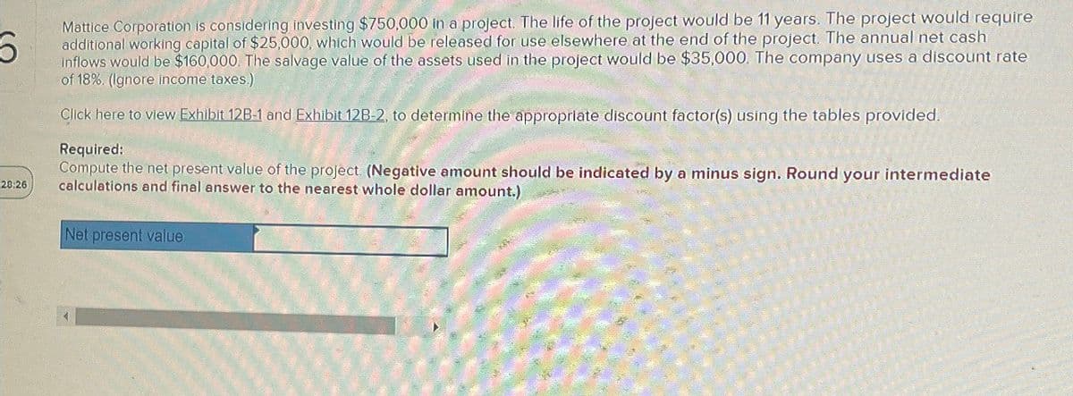 28:26
Mattice Corporation is considering investing $750,000 in a project. The life of the project would be 11 years. The project would require
additional working capital of $25,000, which would be released for use elsewhere at the end of the project. The annual net cash
inflows would be $160,000. The salvage value of the assets used in the project would be $35,000. The company uses a discount rate
of 18%. (Ignore income taxes.)
Click here to view Exhibit 12B-1 and Exhibit 12B-2, to determine the appropriate discount factor(s) using the tables provided.
Required:
Compute the net present value of the project. (Negative amount should be indicated by a minus sign. Round your intermediate
calculations and final answer to the nearest whole dollar amount.)
Net present value