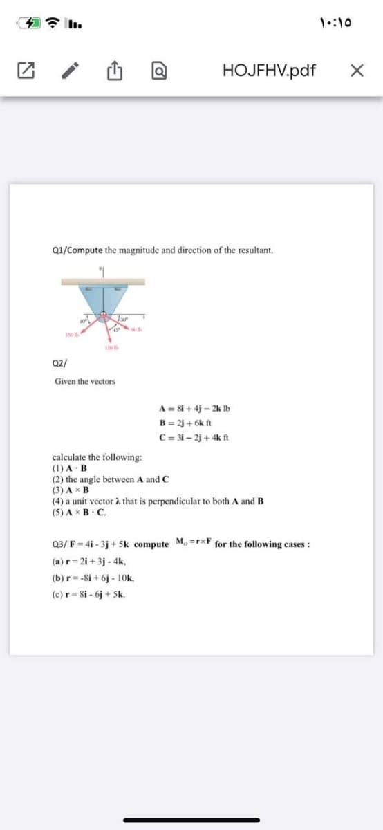 1::10
HOJFHV.pdf
Q1/Compute the magnitude and direction of the resultant,
Q2/
Given the vectors
A = 8i + 4j - 2k Ib
B = 2j + 6k ft
C = 3i – 2j + 4k ft
calculate the following:
(1) A · B
(2) the angle between A and C
(3) A x B
(4) a unit vector à that is perpendicular to both A and B
(5) A xB. C.
Q3/ F = 4i - 3j + 5k compute Mo =rxF for the following cases:
(a) r= 2i + 3j - 4k,
(b) r= -8i + 6j - 10k,
(c)r= 8i - 6j + 5k.

