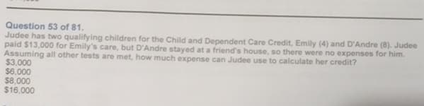 Question 53 of 81.
Judee has two qualifying children for the Child and Dependent Care Credit, Emily (4) and D'Andre (8). Judee
paid $13,000 for Emily's care, but D'Andre stayed at a friend's house, so there were no expenses for him.
Assuming all other tests are met, how much expense can Judee use to calculate her credit?
$3,000
$6,000
$8,000
$16,000