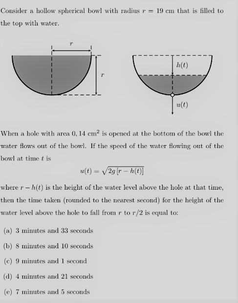 Consider a hollow spherical bowl with radius r =
19 cm that is filled to
the top with water.
h(t)
u(t)
When a hole with area 0, 14 cm? is opened at the bottom of the bowl the
water flows out of the bowl. If the speed of the water flowing out of the
bowl at time t is
u(t) = /2g [r – h(t)]
where r – h(t) is the height of the water level above the hole at that time,
then the time taken (rounded to the nearest second) for the height of the
water level above the hole to fall from r to r/2 is equal to:
(a) 3 minutes and 33 seconds
(b) 8 minutes and 10 seconds
(c) 9 minutes and 1 second
(d) 4 minutes and 21 seconds
(e) 7 minutes and 5 seconds
