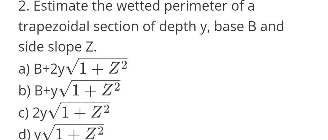 2. Estimate the wetted perimeter of a
trapezoidal section of depth y, base B and
side slope Z.
a) B+2yv1+ Z²
b) B+yv1+ Z?
c) 2yv1 + Z2
d) vv1+ Z?

