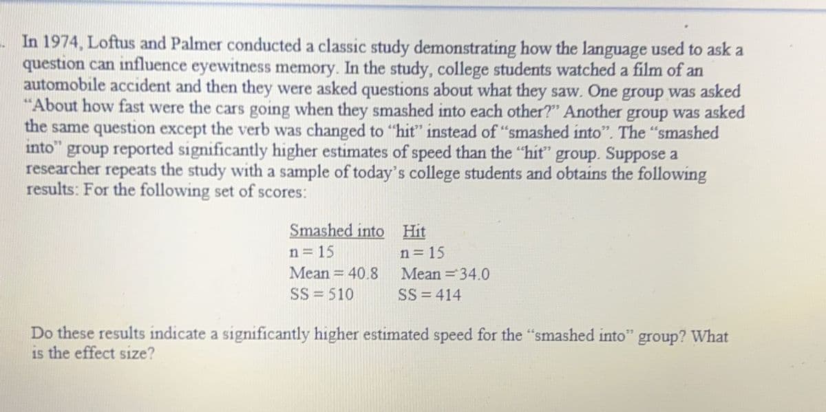 In 1974, Loftus and Palmer conducted a classic study demonstrating how the language used to ask a
question can influence eyewitness memory. In the study, college students watched a film of an
automobile accident and then they were asked questions about what they saw. One group was asked
"About how fast were the cars going when they smashed into each other?" Another group was asked
the same question except the verb was changed to "hit" instead of "smashed into". The "smashed
into" group reported significantly higher estimates of speed than the "hit" group. Suppose a
researcher repeats the study with a sample of today's college students and obtains the following
results: For the following set of scores:
Smashed into Hit
n = 15
Mean = 40.8
SS = 510
n = 15
Mean = 34.0
SS=414
Do these results indicate a significantly higher estimated speed for the "smashed into" group? What
is the effect size?