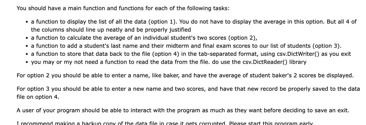 You should have a main function and functions for each of the following tasks:
• function to display the list of all the data (option 1). You do not have to display the average in this option. But all 4 of
the columns should line up neatly and be properly justified
• a function to calculate the average of an individual student's two scores (option 2),
• a function to add a student's last name and their midterm and final exam scores to our list of students (option 3).
• a function to store that data back to the file (option 4) in the tab-separated format, using csv.DictWriter() as you exit
• you may or my not need a function to read the data from the file. do use the csv.DictReader() library
For option 2 you should be able to enter a name, like baker, and have the average of student baker's 2 scores be displayed.
For option 3 you should be able to enter a new name and two scores, and have that new record be properly saved to the data
file on option 4.
A user of your program should be able to interact with the program as much as they want before deciding to save an exit.
I recommend making a backup copy of the data file in case it gets corrupted, Please start this program early.
