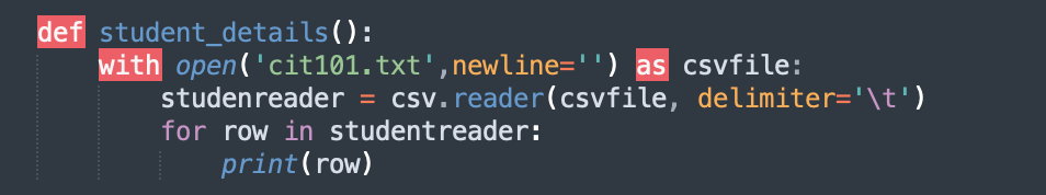 def student_details():
with open('cit101.txt',newline='') as csvfile:
studenreader = csv.reader(csvfile, delimiter='\t')
for row in studentreader:
print(row)
