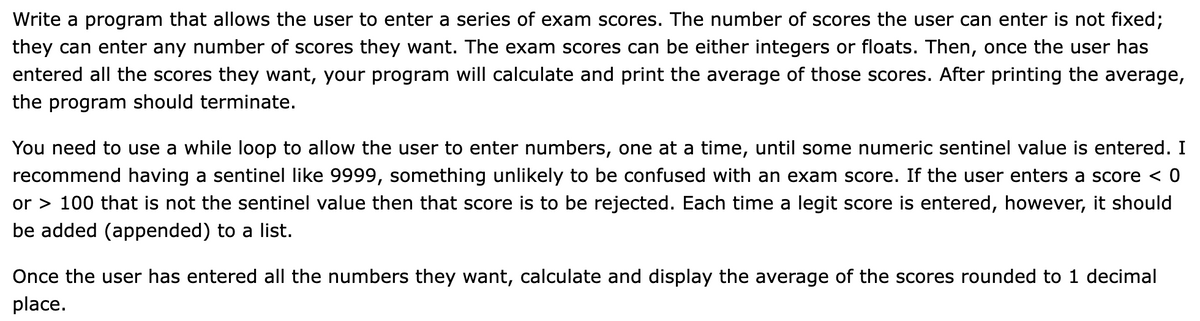 Write a program that allows the user to enter a series of exam scores. The number of scores the user can enter is not fixed;
they can enter any number of scores they want. The exam scores can be either integers or floats. Then, once the user has
entered all the scores they want, your program will calculate and print the average of those scores. After printing the average,
the program should terminate.
You need to use a while loop to allow the user to enter numbers, one at a time, until some numeric sentinel value is entered. I
recommend having a sentinel like 9999, something unlikely to be confused with an exam score. If the user enters a score < 0
or > 100 that is not the sentinel value then that score is to be rejected. Each time a legit score is entered, however, it should
be added (appended) to a list.
Once the user has entered all the numbers they want, calculate and display the average of the scores rounded to 1 decimal
place.
