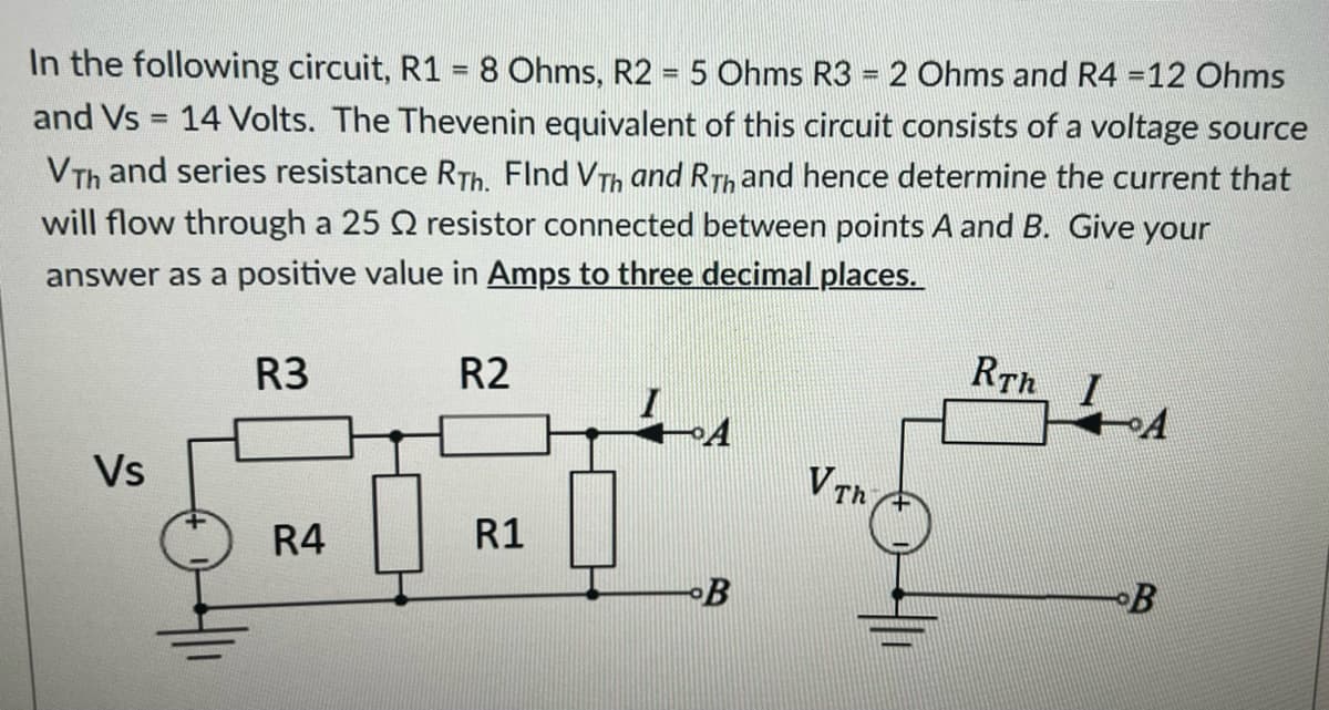 In the following circuit, R1 = 8 Ohms, R2 = 5 Ohms R3 = 2 Ohms and R4 =12 Ohms
and Vs = 14 Volts. The Thevenin equivalent of this circuit consists of a voltage source
VTh and series resistance RTh. FInd Vth and Rth and hence determine the current that
will flow through a 25 2 resistor connected between points A and B. Give your
answer as a positive value in Amps to three decimal places.
Vs
R3
R4
R2
R1
A
B
V Th
RT I