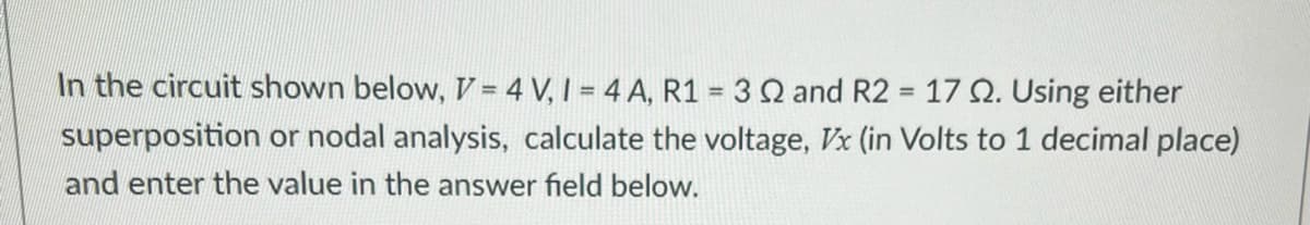 In the circuit shown below, V=4V, 1 = 4 A, R1 = 3 2 and R2 = 17 Q2. Using either
superposition or nodal analysis, calculate the voltage, Vx (in Volts to 1 decimal place)
and enter the value in the answer field below.