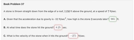 Book Problem 37
A stone is thrown straight down from the edge of a roof, 1150 ft above the ground, at a speed of 7 ft/sec.
A. Given that the acceleration due to gravity is -32 ft/sec², how high is the stone 3 seconds later? [985 ft.
B. At what time does the stone hit the ground? 8.25 sec.
C. What is the velocity of the stone when it hits the ground? -271 ft/sec.