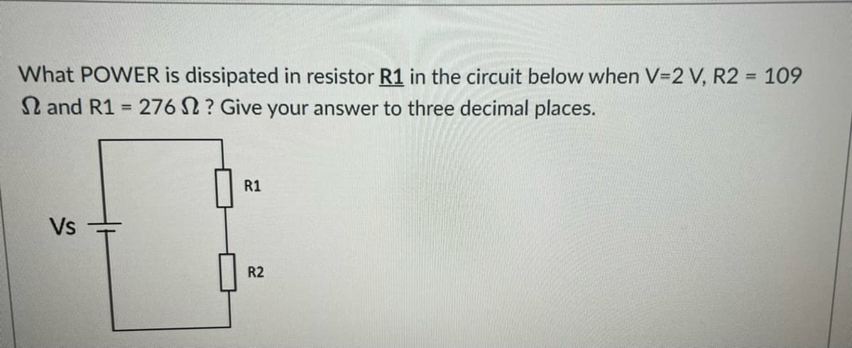 What POWER is dissipated in resistor R1 in the circuit below when V=2 V, R2 = 109
and R1 = 276 2? Give your answer to three decimal places.
Vs
R1
R2