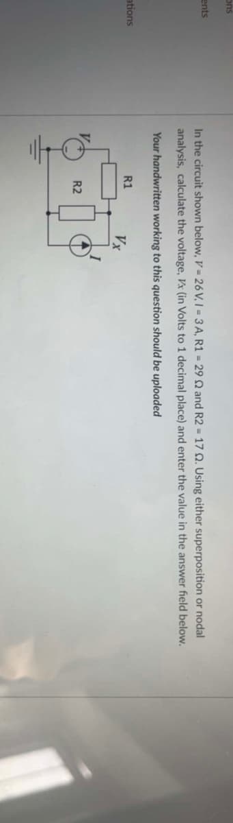 ons
ents
ations
In the circuit shown below, V = 26 V, I = 3A, R1 = 29 2 and R2 = 17 Q. Using either superposition or nodal
analysis, calculate the voltage, Vx (in Volts to 1 decimal place) and enter the value in the answer field below.
Your handwritten working to this question should be uploaded
R1
Vx
500
R2