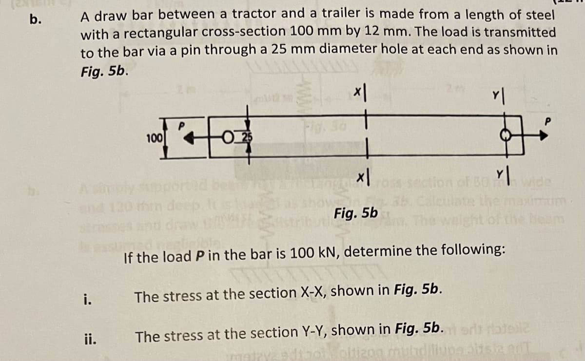 b.
A draw bar between a tractor and a trailer is made from a length of steel
with a rectangular cross-section 100 mm by 12 mm. The load is transmitted
to the bar via a pin through a 25 mm diameter hole at each end as shown in
Fig. 5b.
x|
i.
ii.
of
100
O25
x|
Fig. 5b
CO
Y |
Y|
rum
beam
If the load P in the bar is 100 kN, determine the following:
The stress at the section X-X, shown in Fig. 5b.
The stress at the section Y-Y, shown in Fig. 5b. i ort ratelic
oltizog muhdillupealiste d