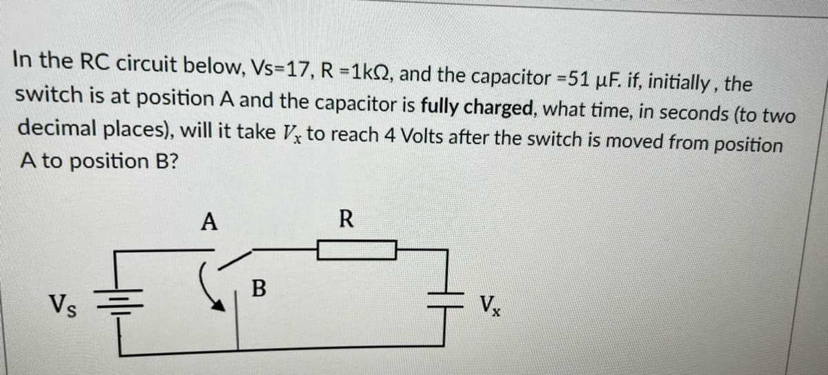 In the RC circuit below, Vs-17, R = 1kQ2, and the capacitor =51 µF. if, initially, the
switch is at position A and the capacitor is fully charged, what time, seconds (to two
decimal places), will it take V to reach 4 Volts after the switch is moved from position
A to position B?
Vs
A
B
R
Vx