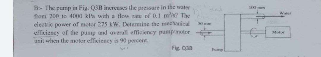 B: The pump in Fig. Q3B increases the pressure in the water
from 200 to 4000 kPa with a flow rate of 0.1 m³/s? The
electric power of motor 275 kW. Determine the mechanical
efficiency of the pump and overall efficiency pump/motor
unit when the motor efficiency is 90 percent.
Fig. Q3B
50 mm
Pump
100 mm
Water
Motor