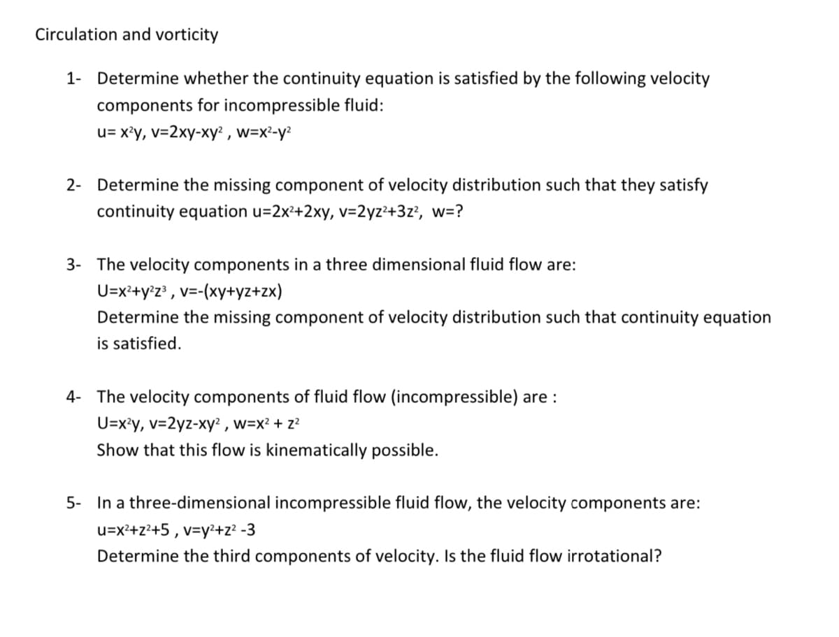 Circulation and vorticity
1- Determine whether the continuity equation is satisfied by the following velocity
components for incompressible fluid:
u= x?y, v=2xy-xy? , w=x²-y²
2- Determine the missing component of velocity distribution such that they satisfy
continuity equation u=2x²+2xy, v=2yz²+3z?, w=?
3- The velocity components in a three dimensional fluid flow are:
U=x²+y°z³ , v=-(xy+yz+zx)
Determine the missing component of velocity distribution such that continuity equation
is satisfied.
4- The velocity components of fluid flow (incompressible) are :
U=x?y, v=2yz-xy² , w=x² + z²
Show that this flow is kinematically possible.
5- In a three-dimensional incompressible fluid flow, the velocity components are:
u=x²+z?+5 , v=y²+z² -3
Determine the third components of velocity. Is the fluid flow irrotational?
