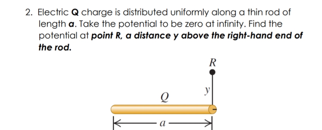2. Electric Q charge is distributed uniformly along a thin rod of
length a. Take the potential to be zero at infinity. Find the
potential at point R, a distance y above the right-hand end of
the rod.
R
y
a
