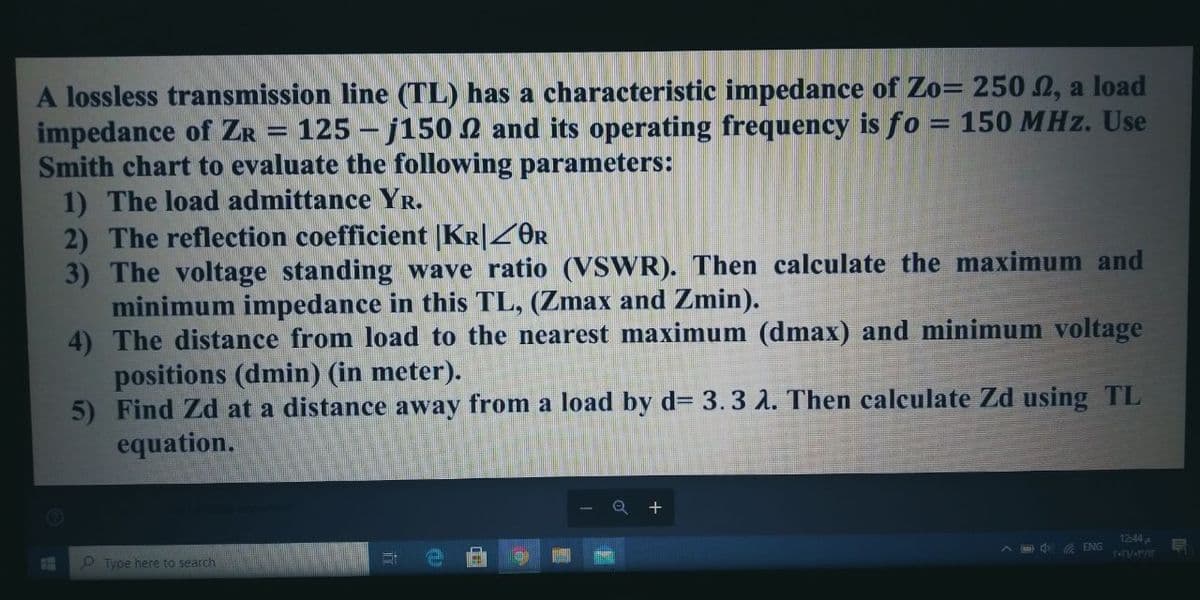 A lossless transmission line (TL) has a characteristic impedance of Zo= 250 2, a load
impedance of ZR = 125 - j150 2 and its operating frequency is fo = 150 MHz. Use
Smith chart to evaluate the following parameters:
1) The load admittance YR.
2) The reflection coefficient |KR|Z0R
3) The voltage standing wave ratio (VSWR). Then calculate the maximum and
minimum impedance in this TL, (Zmax and Zmin).
4) The distance from load to the nearest maximum (dmax) and minimum voltage
positions (dmin) (in meter).
5) Find Zd at a distance away from a load by d= 3.3 2. Then calculate Zd using TL
equation.
%3D
1244
d ENG
O Type here to search
