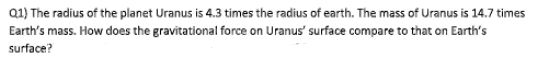 Q1) The radius of the planet Uranus is 4.3 times the radius of earth. The mass of Uranus is 14.7 times
Earth's mass. How does the gravitational force on Uranus' surface compare to that on Earth's
surface?