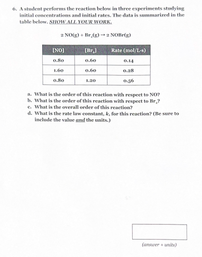 6. A student performs the reaction below in three experiments studying
initial concentrations and initial rates. The data is summarized in the
table below. SHOW ALL YOUR WORK.
2 NO(g) + Br,(g) →2 NOBr(g)
[NO]
[Br.]
Rate (mol/L-s)
0.80
0.60
0.14
1.60
0.60
0.28
0.80
1.20
0.56
a. What is the order of this reaction with respect to NO?
b. What is the order of this reaction with respect to Br.?
c. What is the overall order of this reaction?
d. What is the rate law constant, k, for this reaction? (Be sure to
include the value and the units.)
(answer + units)