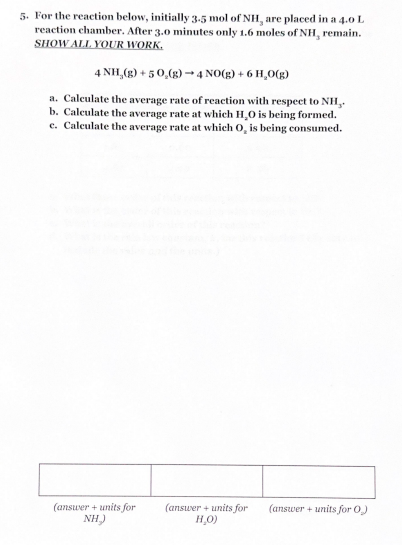 5. For the reaction below, initially 3-5 mol of NH, are placed in a 4.0 L
reaction chamber. After 3.0 minutes only 1.6 moles of NH, remain.
SHOW ALL YOUR WORK.
4 NH,(g) +50,(g) →4 NO(g) +6 H,O(g)
a. Calculate the average rate of reaction with respect to NH,.
b. Calculate the average rate at which H,O is being formed.
c. Calculate the average rate at which O, is being consumed.
(answer + units for
NH)
(answer + units for (answer + units for O)
H₂O)