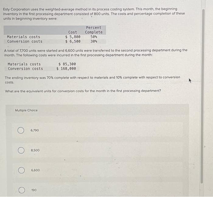 Esty Corporation uses the weighted-average method in its process costing system. This month, the beginning
inventory in the first processing department consisted of 800 units. The costs and percentage completion of these
units in beginning inventory were:
Materials costs
Conversion costs
Materials costs
Conversion costs
A total of 7,700 units were started and 6,600 units were transferred to the second processing department during the
month. The following costs were incurred in the first processing department during the month:
Multiple Choice
O 6,790
The ending inventory was 70% complete with respect to materials and 10% complete with respect to conversion
costs.
What are the equivalent units for conversion costs for the month in the first processing department?
O 8,500
Cost
$ 5,800
$ 6,500
6,600
190
Percent
Complete
50%
30%
$ 85,300
$ 168,000