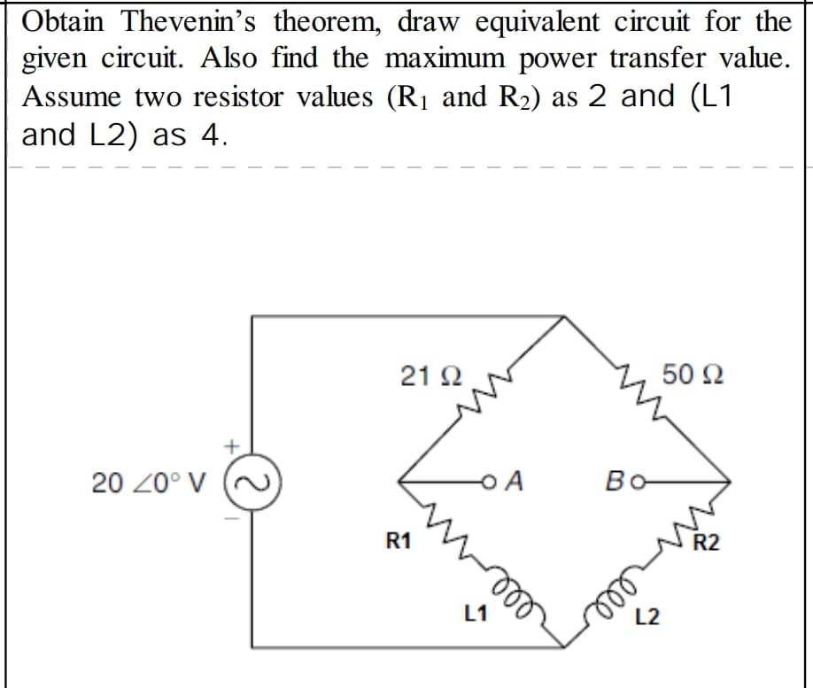 Obtain Thevenin's theorem, draw equivalent circuit for the
given circuit. Also find the maximum power transfer value.
Assume two resistor values (R1 and R2) as 2 and (L1
and L2) as 4.
21 2
50 2
20 20° V
Bo
Во-
R1
R2
L2
ell
L1
rell
