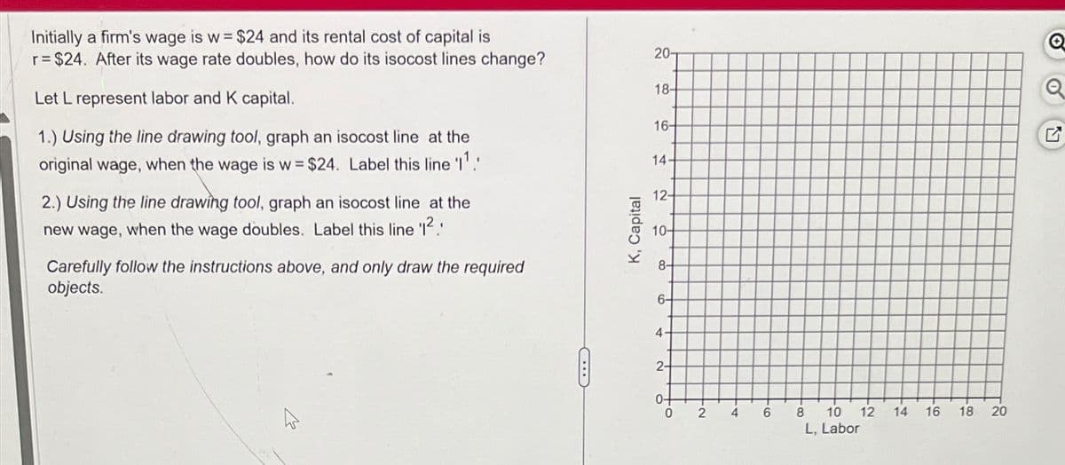 Initially a firm's wage is w = $24 and its rental cost of capital is
r = $24. After its wage rate doubles, how do its isocost lines change?
Let L represent labor and K capital.
1.) Using the line drawing tool, graph an isocost line at the
original wage, when the wage is w = $24. Label this line '11
2.) Using the line drawing tool, graph an isocost line at the
new wage, when the wage doubles. Label this line 'I²
Carefully follow the instructions above, and only draw the required
objects.
C
K, Capital
20-
Q
18-
Q
16-
14
12-
10-
8-
6-
4.
2-
0-
0
2
4
6
8
10 12
114
16 18 20
20
L, Labor