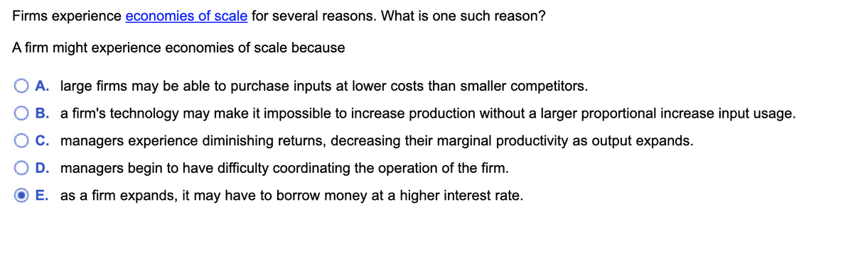 Firms experience economies of scale for several reasons. What is one such reason?
A firm might experience economies of scale because
A. large firms may be able to purchase inputs at lower costs than smaller competitors.
B. a firm's technology may make it impossible to increase production without a larger proportional increase input usage.
C. managers experience diminishing returns, decreasing their marginal productivity as output expands.
D. managers begin to have difficulty coordinating the operation of the firm.
E. as a firm expands, it may have to borrow money at a higher interest rate.