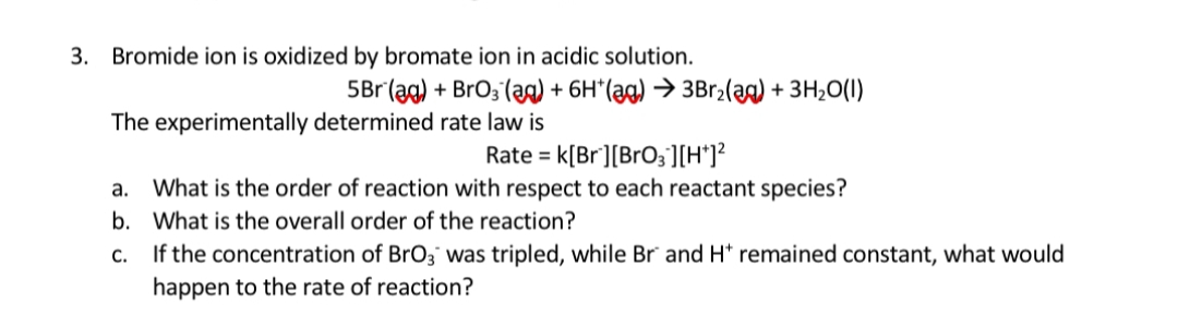Bromide ion is oxidized by bromate ion in acidic solution.
5Br (ag) + BrO; (ag) + 6H*(ag) → 3Br2(aa) + 3H;O(I)
The experimentally determined rate law is
Rate = k[Br][BrO3][H*]?
%3D
a. What is the order of reaction with respect to each reactant species?
b. What is the overall order of the reaction?
c. If the concentration of BrO3 was tripled, while Br and H* remained constant, what would
happen to the rate of reaction?
