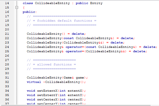 14
class CollideableEntity : public Entity
{
16
public:
17
//
18
// = forbidden default functions =
19
20
21
CollideableEntity () = delete;
22
CollideableEntity (const CollideableEntity&) = delete;
23
CollideableEntity (CollideableEntity&s) = delete;
24
CollideableEntitys operator= (const CollideableEntitys) = delete;
25
CollideableEntitys operator= (CollideableEntity&s) = delete;
26
27
//
28
// = allowed functions =
29
//
30
CollideableEntity (Games game);
virtual CollideableEntity ();
31
32
33
34
void setExtentX(int extentX);
void setExtentY (int extentY);
void setCenterX (int centerX);
void setCenterYlint. centerY):
35
36
37
H H -H I
