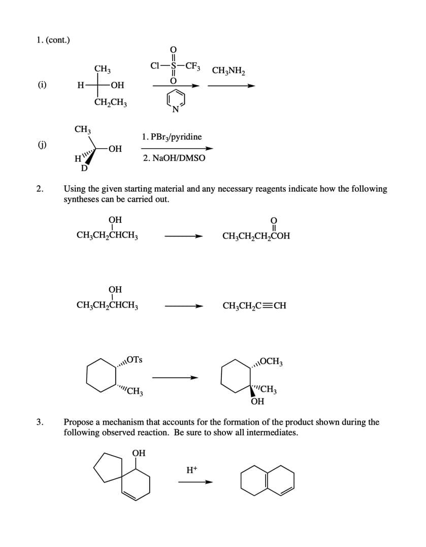 1. (cont.)
CH3
Cl-
-CF3
CH;NH2
(i)
H
ОН
ČH,CH3
CH,
1. PBr,/pyridine
(j)
ОН
2. NaOH/DMSO
2.
Using the given starting material and any necessary reagents indicate how the following
syntheses can be carried out.
ОН
CH;CH,CHCH3
CH,CH,CH,COH
OH
CH;CH,CHCH3
CH;CH,C=CH
.OTS
OCH3
CH3
CH3
ОН
3.
Propose a mechanism that accounts for the formation of the product shown during the
following observed reaction. Be sure to show all intermediates.
ОН
H+
