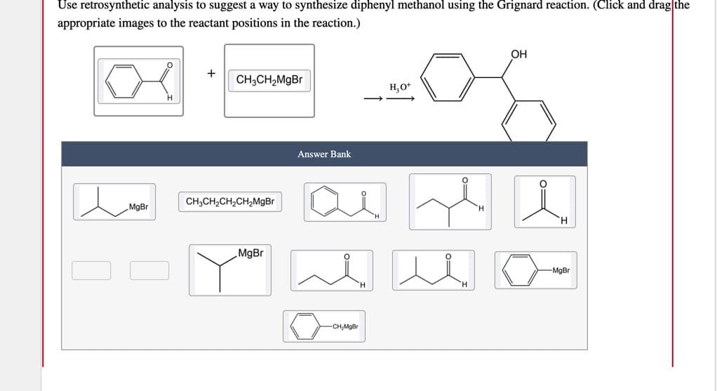 Use retrosynthetic analysis to suggest a way to synthesize diphenyl methanol using the Grignard reaction. (Click and drag the
appropriate images to the reactant positions in the reaction.)
OH
+
CH3CH2M9B
H,O*
Answer Bank
CH;CH,CH,CH2MgBr
MgBr
H.
MgBr
-MgBr
CH,MgBr
