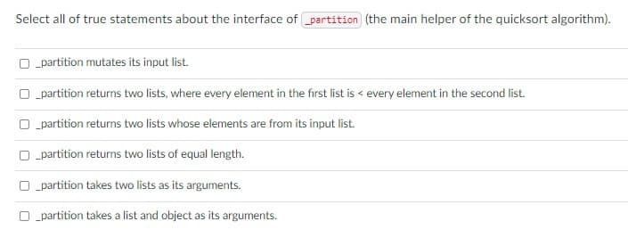 Select all of true statements about the interface of partition (the main helper of the quicksort algorithm).
O partition mutates its input list.
O partition returns two lists, where every element in the fırst list is < every element in the second list.
O partition returns two lists whose elements are from its input list.
O partition returns two lists of equal length.
O „partition takes two lists as its arguments.
O „partition takes a list and object as its arguments.
