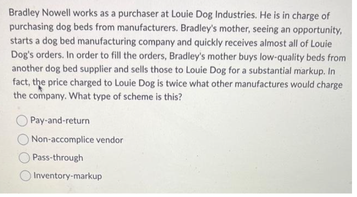 Bradley Nowell works as a purchaser at Louie Dog Industries. He is in charge of
purchasing dog beds from manufacturers. Bradley's mother, seeing an opportunity,
starts a dog bed manufacturing company and quickly receives almost all of Louie
Dog's orders. In order to fill the orders, Bradley's mother buys low-quality beds from
another dog bed supplier and sells those to Louie Dog for a substantial markup. In
fact, the price charged to Louie Dog is twice what other manufactures would charge
the company. What type of scheme is this?
Pay-and-return
Non-accomplice vendor
Pass-through
Inventory-markup