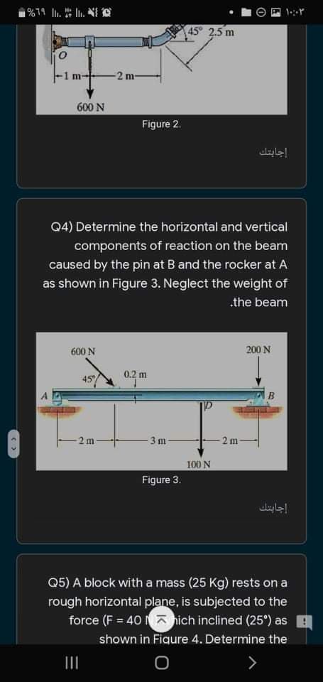 45° 2.5 m
1 m
-2 m-
600 N
Figure 2.
إجابتك
Q4) Determine the horizontal and vertical
components of reaction on the beam
caused by the pin at B and the rocker at A
as shown in Figure 3. Neglect the weight of
.the beam
600 N
200 N
0.2 m
45
2 m
3m
2 m
100 N
Figure 3.
إجابتك
Q5) A block with a mass (25 Kg) rests on a
rough horizontal plane, is subjected to the
force (F = 40 a nich inclined (25°) as
shown in Figure 4. Determine the
II
