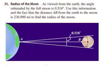 31. Radius of the Moon As viewed from the earth, the angle
subtended by the full moon is 0.518°. Use this information
and the fact that the distance AB from the earth to the moon
is 236,900 mi to find the radius of the moon.
0.518
A
B
