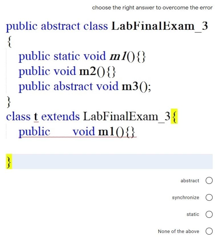 choose the right answer to overcome the error
public abstract class LabFinalExam 3
{
public static void m1(){}
public void m2({}
public abstract void m3();
}
class t extends LabFinalExam 3{
public
void m1(){}
abstract O
synchronize
static O
None of the above
